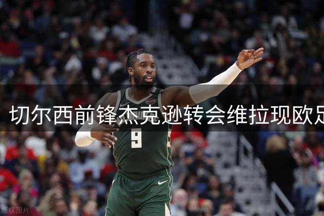 切尔西前锋杰克逊转会维拉现欧足联财务障碍 45天观察期或促压哨交易