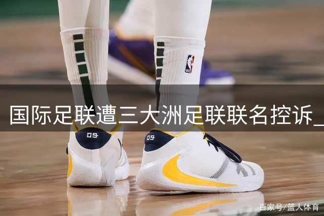 国际足联遭三大洲足联联名控诉 世界杯权益转让风波引爆信任危机