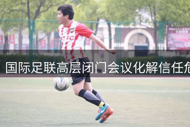 国际足联高层闭门会议化解信任危机 因凡蒂诺惊险保住主席职位