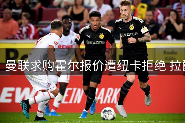 曼联求购霍尔报价遭纽卡拒绝 拉爵转向B计划锁定三名替代人选
