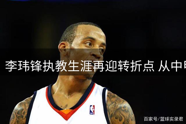 李玮锋执教生涯再迎转折点 从中甲保级战到世界杯国脚的传奇之路