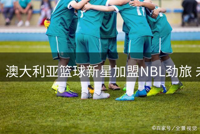 澳大利亚篮球新星加盟NBL劲旅 未来或再战NBA？