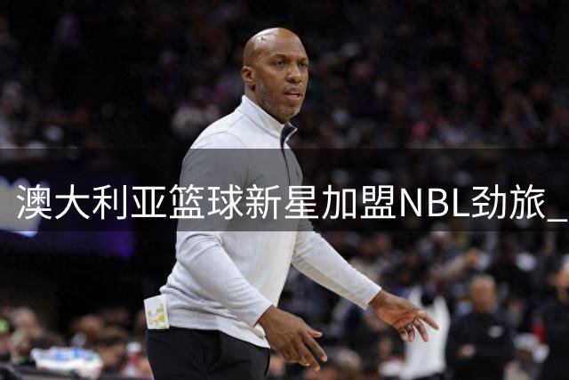 澳大利亚篮球新星加盟NBL劲旅 未来或再战NBA？