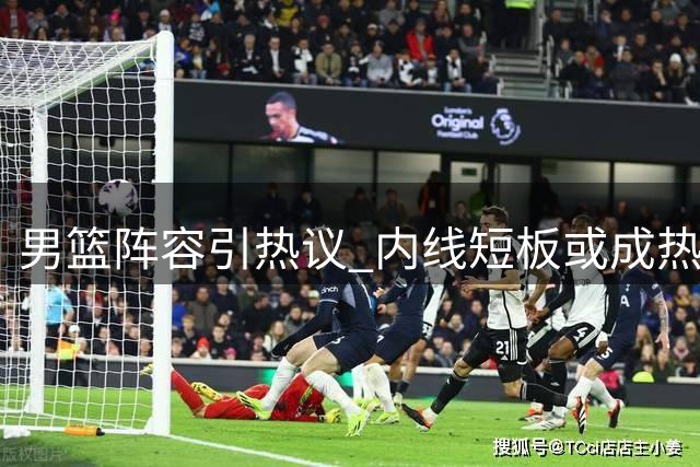 男篮阵容引热议 内线短板或成热身赛隐患