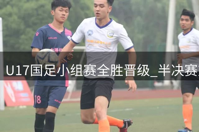 U17国足小组赛全胜晋级 半决赛对决阿根廷劲旅河床
